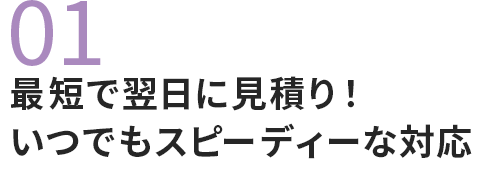 01 最短で翌日に見積り！いつでもスピーディーな対応