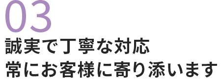 03 誠実で丁寧な対応 常にお客様に寄り添います